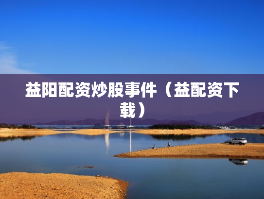益阳配资炒股事件（益配资下载）