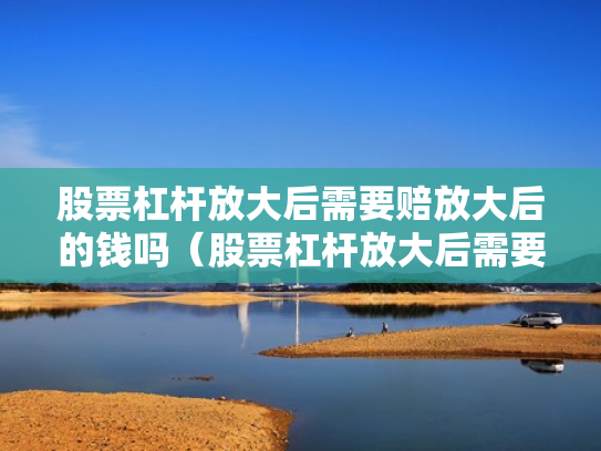 股票杠杆放大后需要赔放大后的钱吗（股票杠杆放大后需要赔放大后的钱吗为什么）