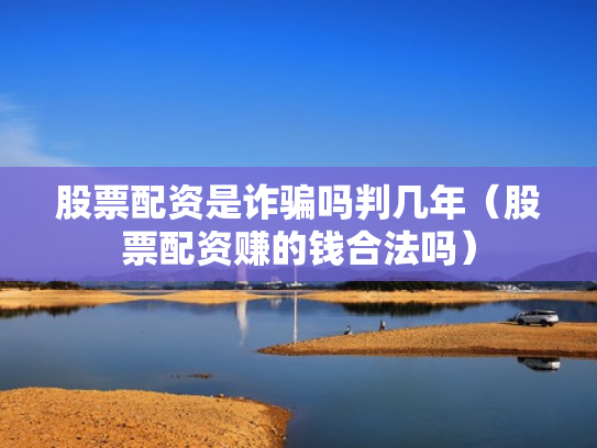 股票配资是诈骗吗判几年（股票配资赚的钱合法吗）