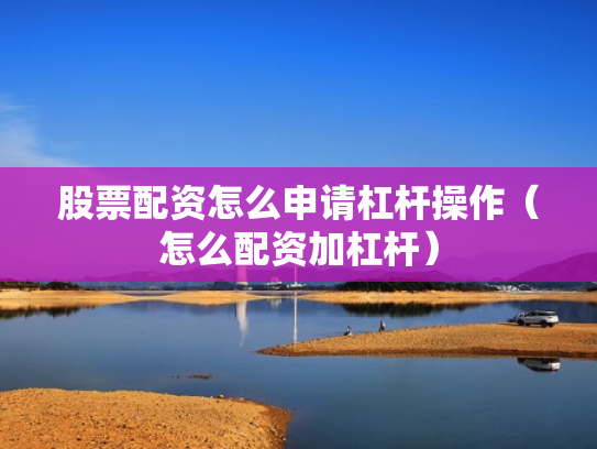 股票配资怎么申请杠杆操作（怎么配资加杠杆）