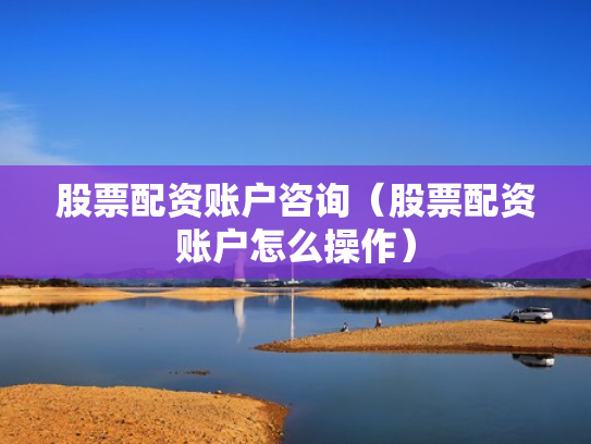 股票配资账户咨询（股票配资账户怎么操作）