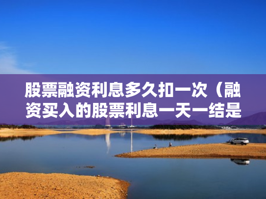 股票融资利息多久扣一次（融资买入的股票利息一天一结是每天都扣吗?）