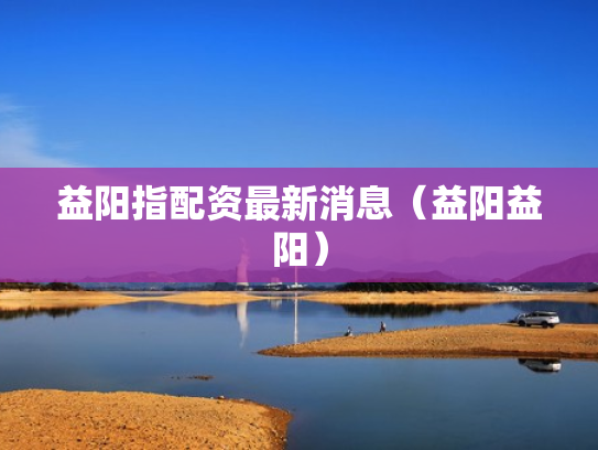 益阳指配资最新消息（益阳益阳）