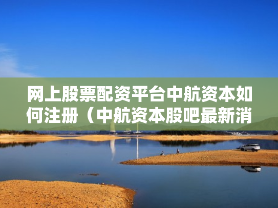 网上股票配资平台中航资本如何注册（中航资本股吧最新消息）
