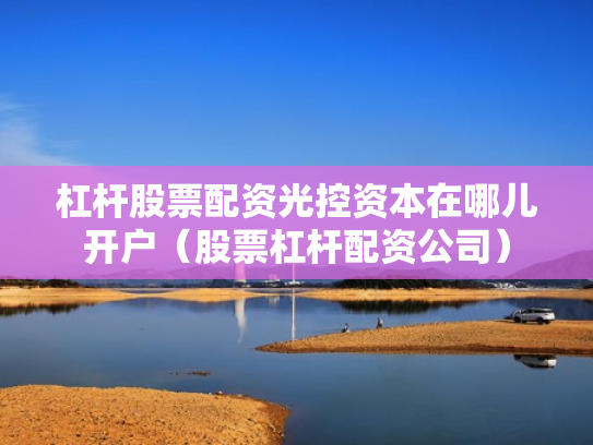 杠杆股票配资光控资本在哪儿开户（股票杠杆配资公司）