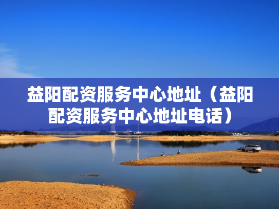 益阳配资服务中心地址（益阳配资服务中心地址电话）