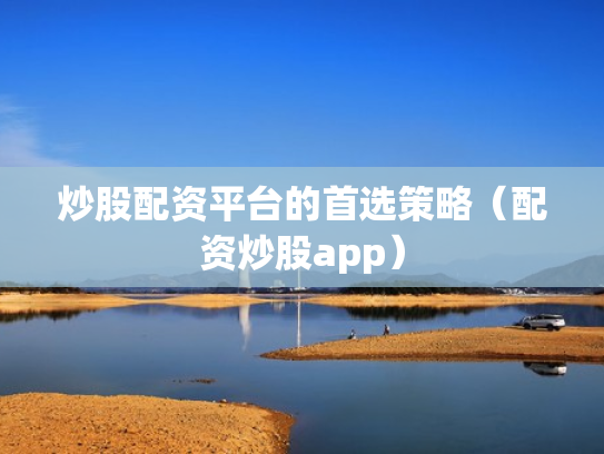 炒股配资平台的首选策略（配资炒股app）