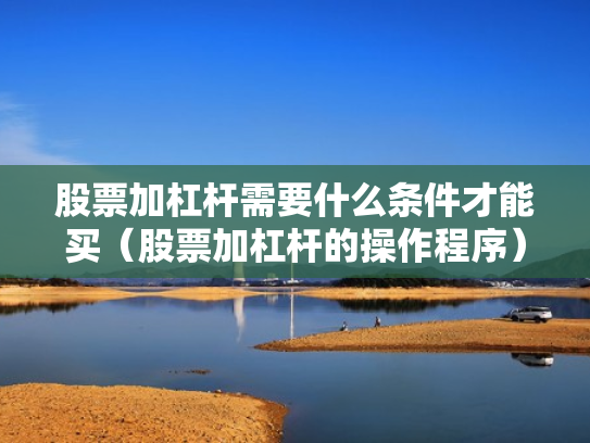 股票加杠杆需要什么条件才能买（股票加杠杆的操作程序）