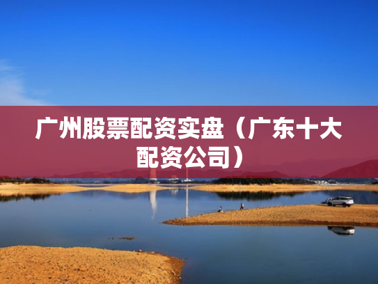 广州股票配资实盘（广东十大配资公司）