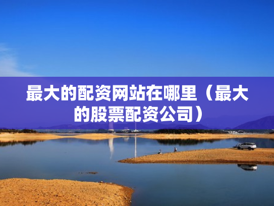 最大的配资网站在哪里（最大的股票配资公司）