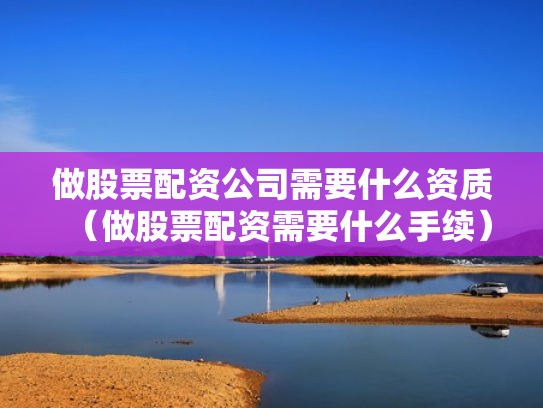 做股票配资公司需要什么资质（做股票配资需要什么手续）