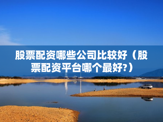 股票配资哪些公司比较好（股票配资平台哪个最好?）