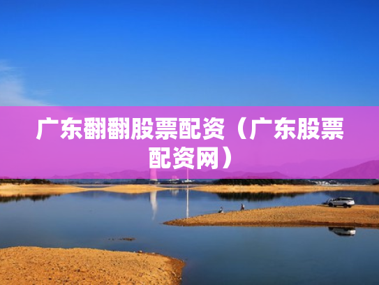 广东翻翻股票配资（广东股票配资网）
