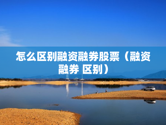 怎么区别融资融券股票（融资融券 区别）
