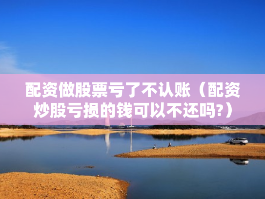 配资做股票亏了不认账（配资炒股亏损的钱可以不还吗?）