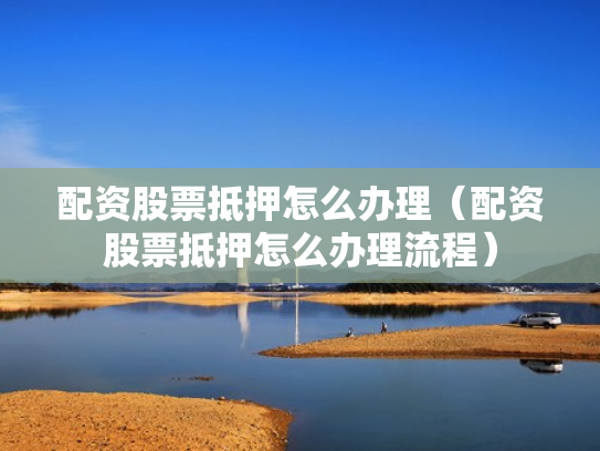 配资股票抵押怎么办理（配资股票抵押怎么办理流程）