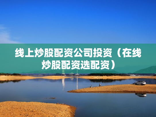 线上炒股配资公司投资（在线炒股配资选配资）