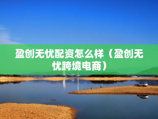 盈创无忧配资怎么样（盈创无忧跨境电商）