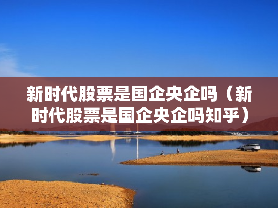 新时代股票是国企央企吗（新时代股票是国企央企吗知乎）