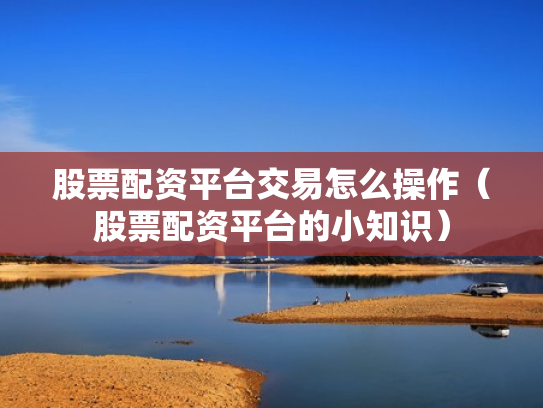 股票配资平台交易怎么操作（股票配资平台的小知识）