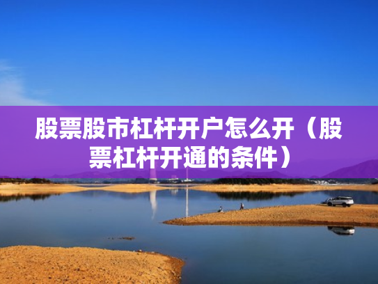 股票股市杠杆开户怎么开（股票杠杆开通的条件）
