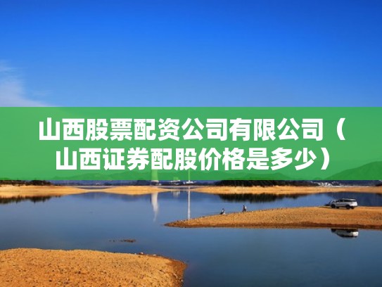 山西股票配资公司有限公司（山西证券配股价格是多少）