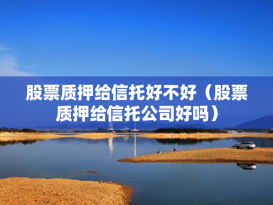 股票质押给信托好不好（股票质押给信托公司好吗）
