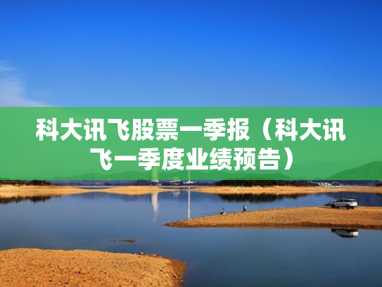 科大讯飞股票一季报（科大讯飞一季度业绩预告）