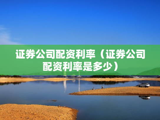 证券公司配资利率（证券公司配资利率是多少）
