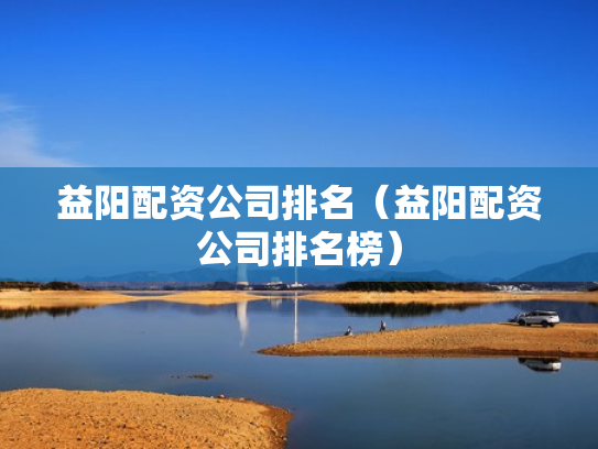益阳配资公司排名（益阳配资公司排名榜）