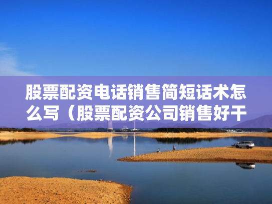 股票配资电话销售简短话术怎么写（股票配资公司销售好干吗）