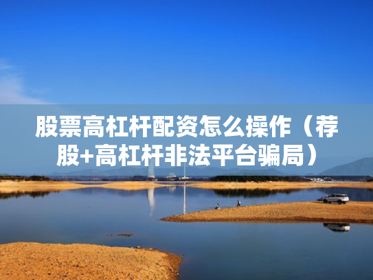 股票高杠杆配资怎么操作（荐股+高杠杆非法平台骗局）