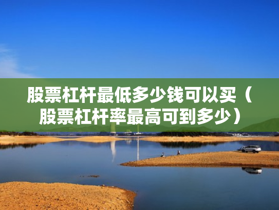 股票杠杆最低多少钱可以买（股票杠杆率最高可到多少）
