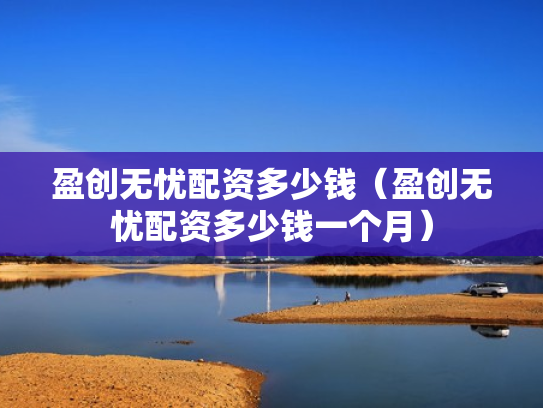 盈创无忧配资多少钱（盈创无忧配资多少钱一个月）