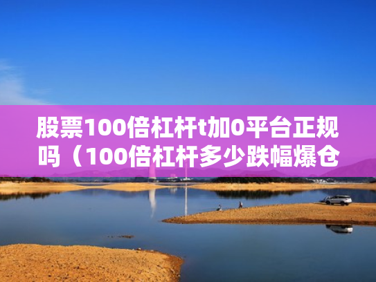 股票100倍杠杆t加0平台正规吗（100倍杠杆多少跌幅爆仓）
