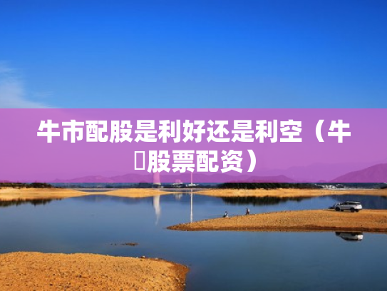 牛市配股是利好还是利空（牛犇股票配资）