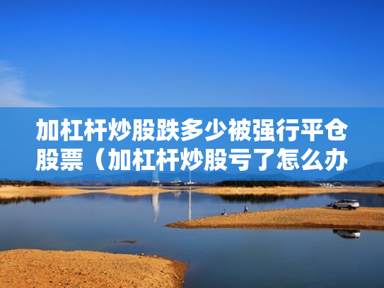 加杠杆炒股跌多少被强行平仓股票（加杠杆炒股亏了怎么办）