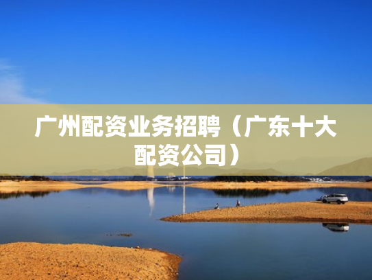 广州配资业务招聘（广东十大配资公司）