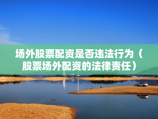 场外股票配资是否违法行为（股票场外配资的法律责任）