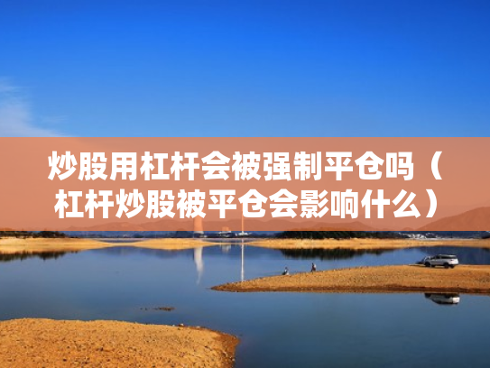 炒股用杠杆会被强制平仓吗（杠杆炒股被平仓会影响什么）
