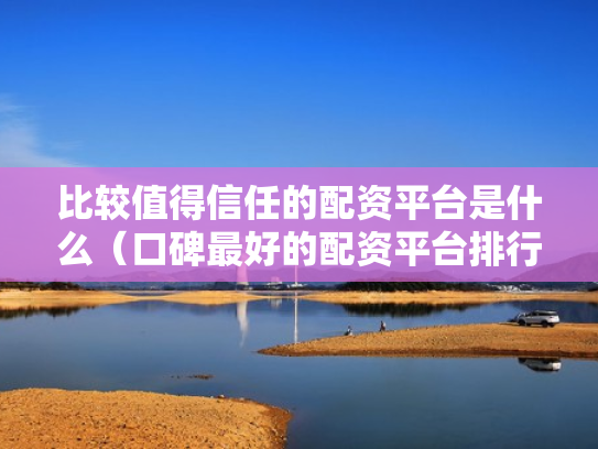 比较值得信任的配资平台是什么（口碑最好的配资平台排行榜）