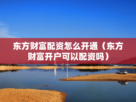 东方财富配资怎么开通（东方财富开户可以配资吗）