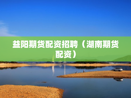 益阳期货配资招聘（湖南期货配资）