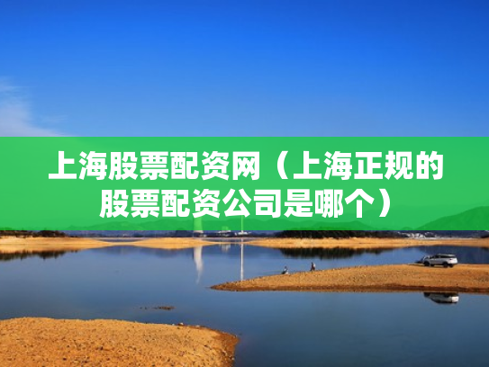 上海股票配资网（上海正规的股票配资公司是哪个）