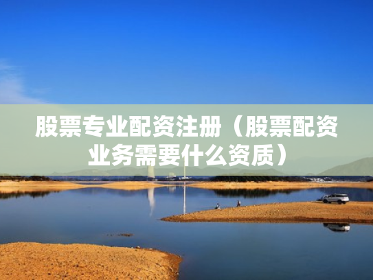 股票专业配资注册（股票配资业务需要什么资质）