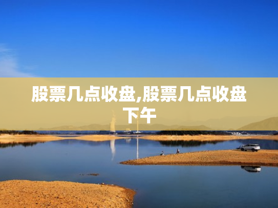 股票几点收盘,股票几点收盘下午