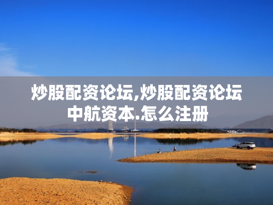 炒股配资论坛,炒股配资论坛中航资本.怎么注册