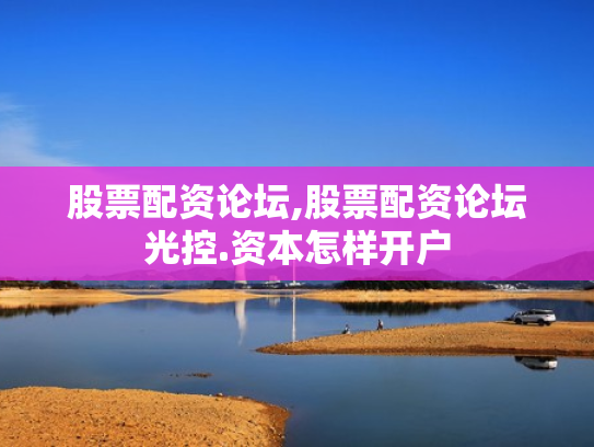 股票配资论坛,股票配资论坛光控.资本怎样开户