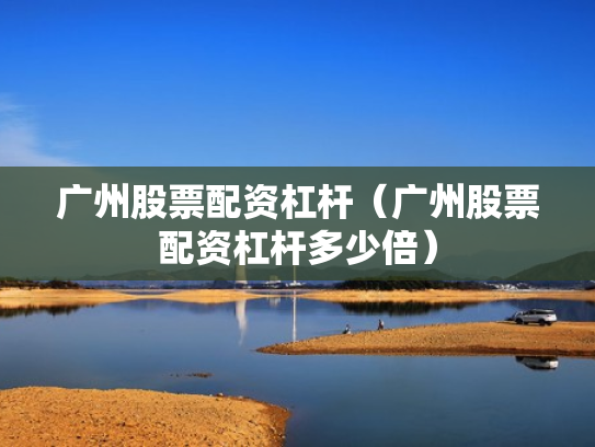 广州股票配资杠杆（广州股票配资杠杆多少倍）