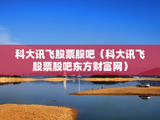科大讯飞股票股吧（科大讯飞股票股吧东方财富网）